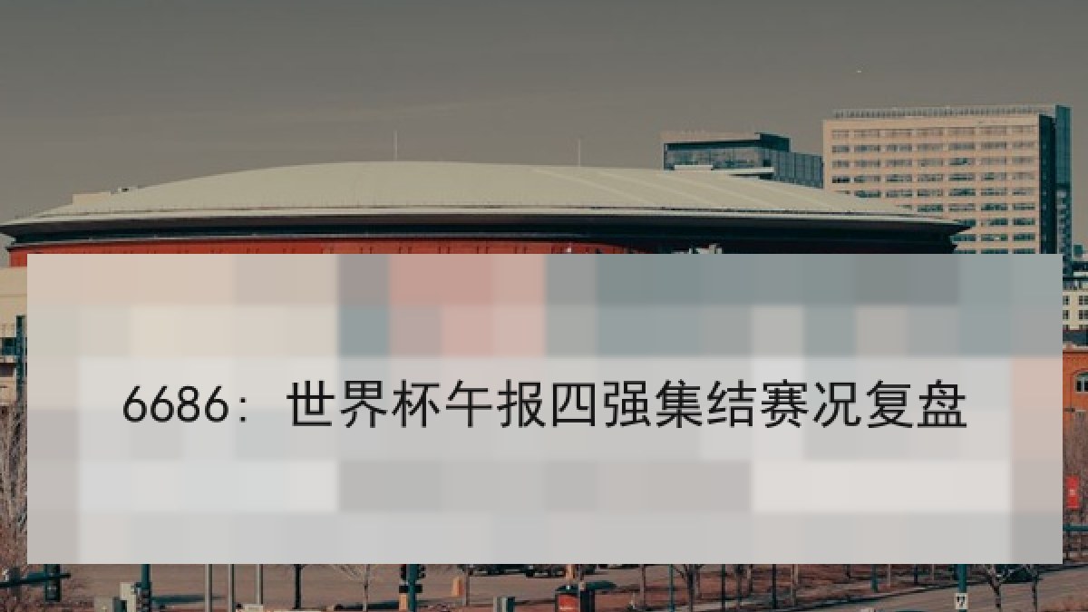 6686: 世界杯午报四强集结赛况复盘 6686: 世界杯午报四强集结赛况复盘